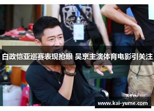 白政恺亚巡赛表现抢眼 吴京主演体育电影引关注